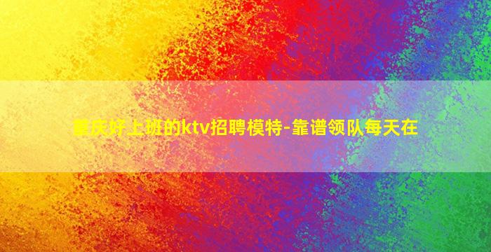 重庆好上班的ktv招聘模特-靠谱领队每天在